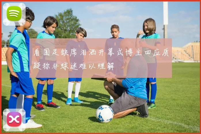 看国足缺席泪洒开幕式博主回应质疑称非球迷难以理解