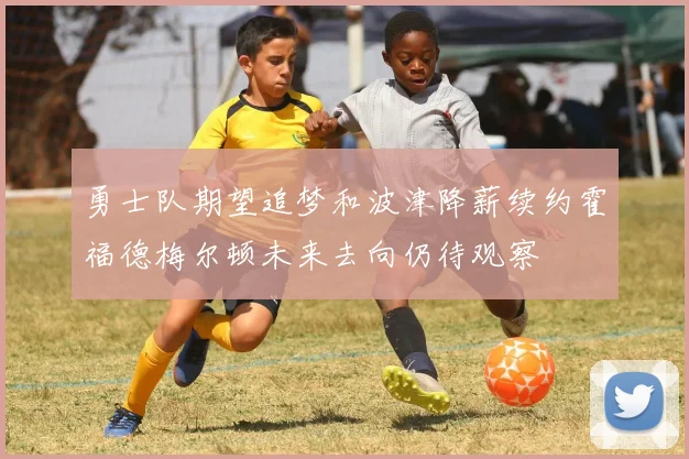 勇士队期望追梦和波津降薪续约霍福德梅尔顿未来去向仍待观察