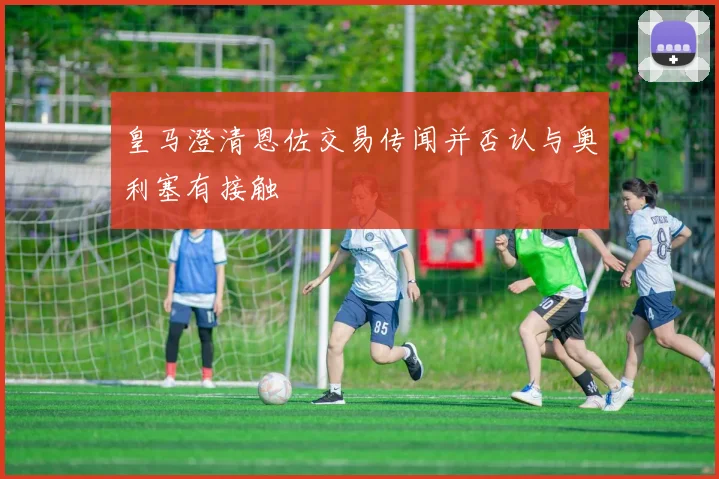 皇马澄清恩佐交易传闻并否认与奥利塞有接触