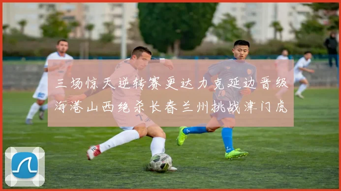 三场惊天逆转赛更达力克延边晋级海港山西绝杀长春兰州挑战津门虎