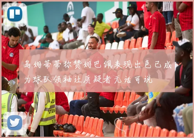 乌姆蒂蒂称赞姆巴佩表现出色已成为球队领袖让质疑者无话可说