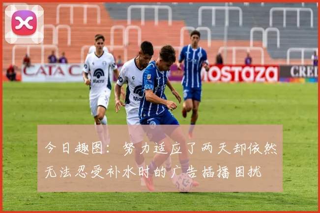 今日趣图：努力适应了两天却依然无法忍受补水时的广告插播困扰
