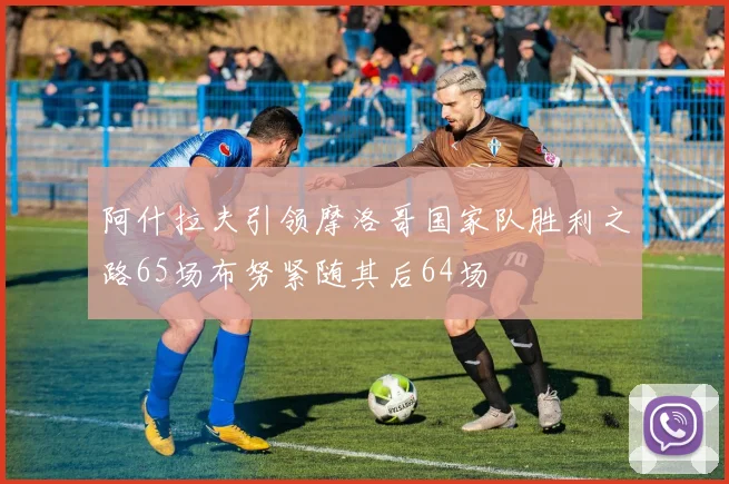 阿什拉夫引领摩洛哥国家队胜利之路65场布努紧随其后64场
