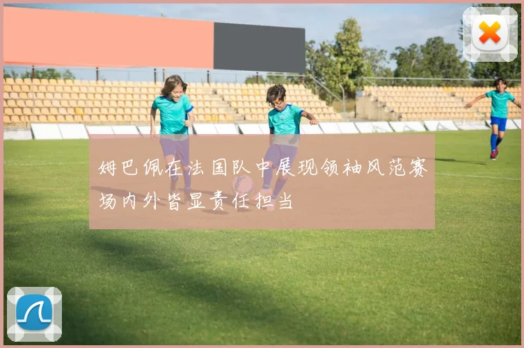 姆巴佩在法国队中展现领袖风范赛场内外皆显责任担当