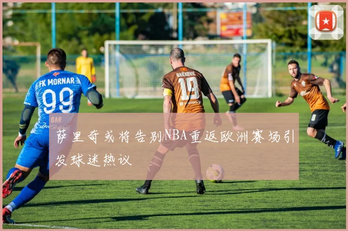 萨里奇或将告别NBA重返欧洲赛场引发球迷热议