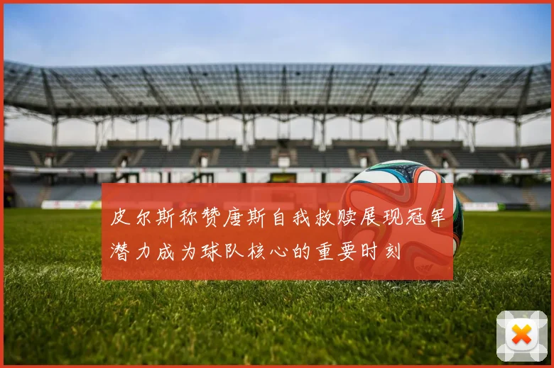 皮尔斯称赞唐斯自我救赎展现冠军潜力成为球队核心的重要时刻