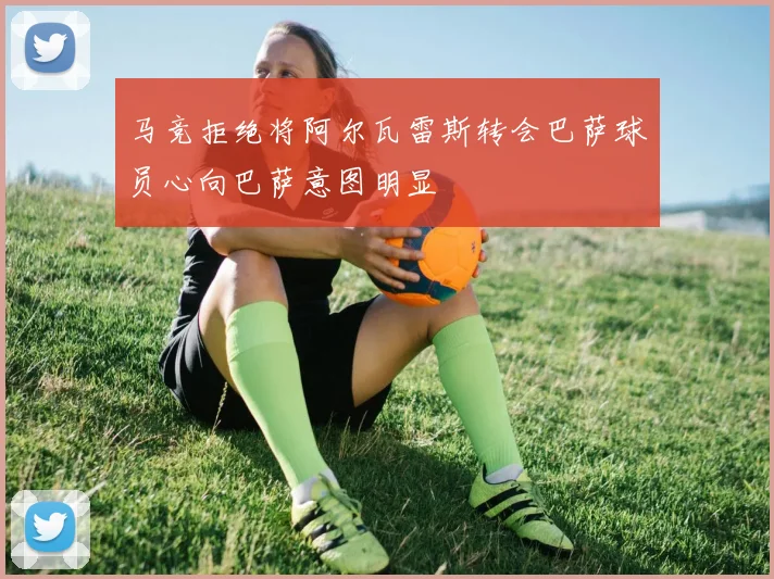 马竞拒绝将阿尔瓦雷斯转会巴萨球员心向巴萨意图明显