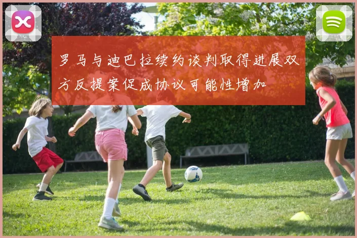 罗马与迪巴拉续约谈判取得进展双方反提案促成协议可能性增加