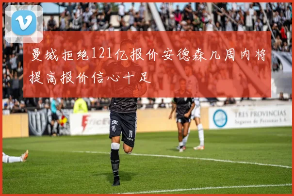 曼城拒绝121亿报价安德森几周内将提高报价信心十足