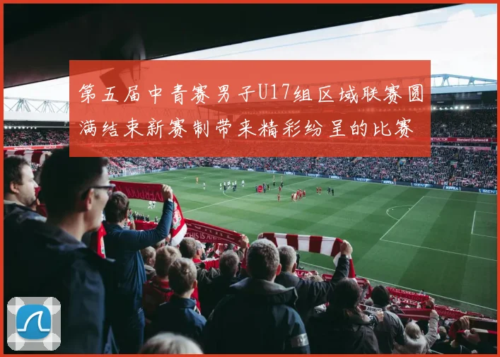 第五届中青赛男子U17组区域联赛圆满结束新赛制带来精彩纷呈的比赛体验