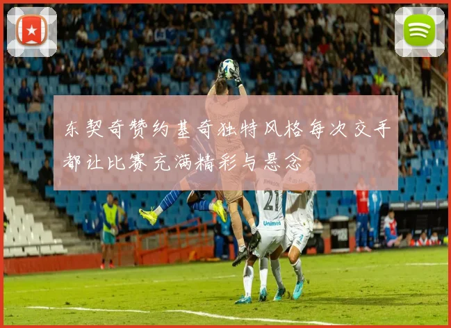 东契奇赞约基奇独特风格每次交手都让比赛充满精彩与悬念