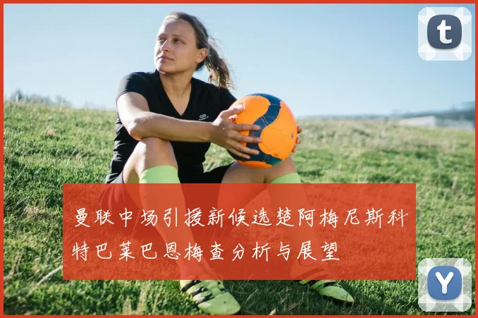 曼联中场引援新候选楚阿梅尼斯科特巴莱巴恩梅查分析与展望