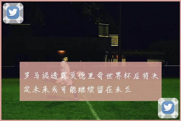 罗马诺透露莫德里奇世界杯后将决定未来或可能继续留在米兰
