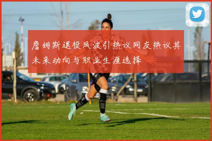 詹姆斯退役风波引热议网友热议其未来动向与职业生涯选择