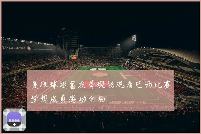 曼联球迷蓄发哥现场观看巴西比赛梦想成真感动全场